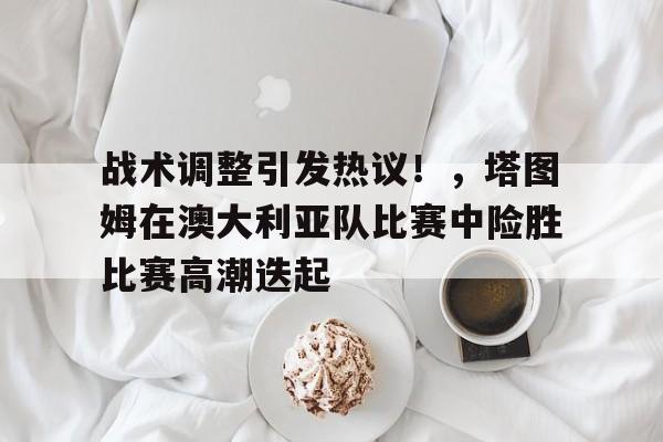 关于战术调整引发热议！，塔图姆在澳大利亚队比赛中险胜比赛高潮迭起的信息-九游游戏中心