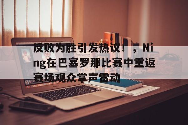 关于反败为胜引发热议！，Ning在巴塞罗那比赛中重返赛场观众掌声雷动的信息-九游娱乐平台