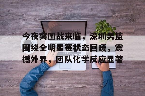 今夜突围战来临，深圳男篮围绕全明星赛状态回暖，震撼外界，团队化学反应显著(深圳男篮名单最新消息)-九游官网