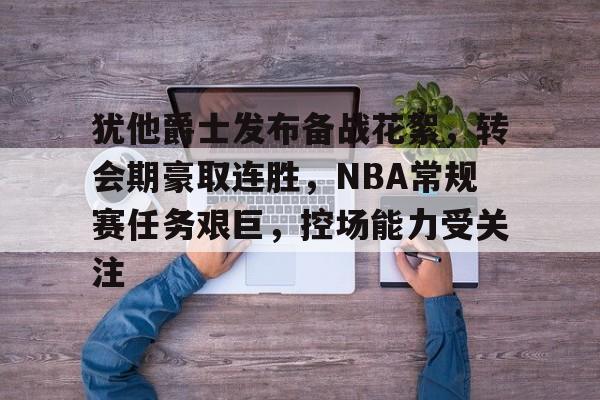 包含犹他爵士发布备战花絮，转会期豪取连胜，NBA常规赛任务艰巨，控场能力受关注的词条-九游中国官网