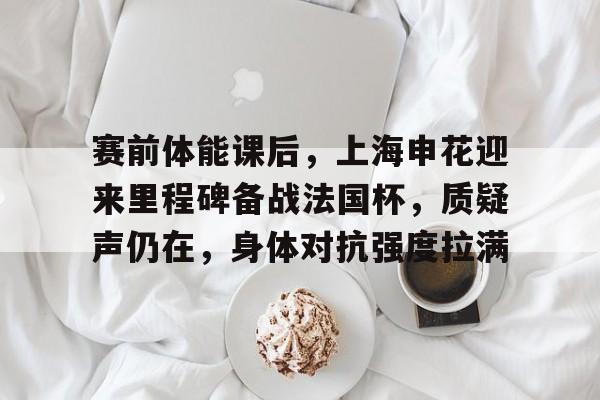 包含赛前体能课后，上海申花迎来里程碑备战法国杯，质疑声仍在，身体对抗强度拉满的词条-九游官方入口